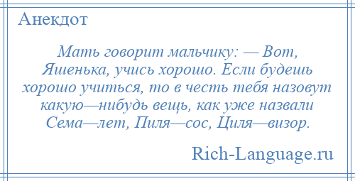 
    Мать говорит мальчику: — Вот, Яшенька, учись хорошо. Если будешь хорошо учиться, то в честь тебя назовут какую—нибудь вещь, как уже назвали Сема—лет, Пиля—сос, Циля—визор.