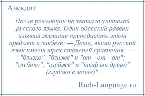 
    После революции не хватало учителей русского языка. Один одесский раввин изъявил желание преподавать этот предмет в ликбезе: — Дети, этот русский язык имеет трех степеней сравнения: — близко , ближе и от—от—от ; глубоко , глубже и тыф ын дрерд (глубоко в земле) .