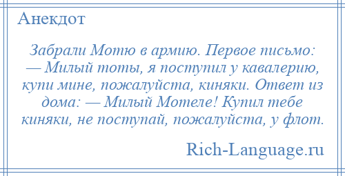 
    Забрали Мотю в армию. Первое письмо: — Милый тоты, я поступил у кавалерию, купи мине, пожалуйста, киняки. Ответ из дома: — Милый Мотеле! Купил тебе киняки, не поступай, пожалуйста, у флот.