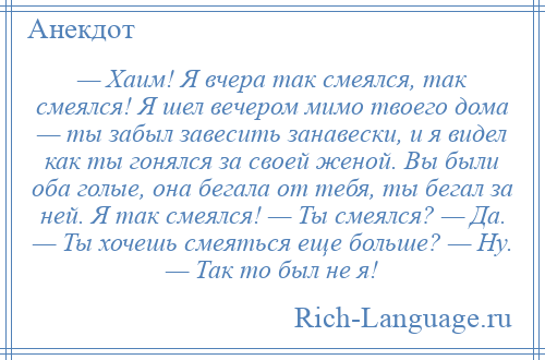 
    — Хаим! Я вчера так смеялся, так смеялся! Я шел вечером мимо твоего дома — ты забыл завесить занавески, и я видел как ты гонялся за своей женой. Вы были оба голые, она бегала от тебя, ты бегал за ней. Я так смеялся! — Ты смеялся? — Да. — Ты хочешь смеяться еще больше? — Ну. — Так то был не я!