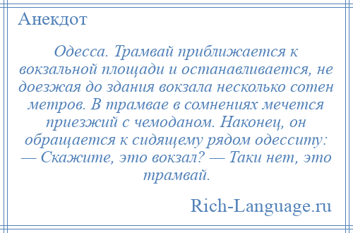 
    Одесса. Трамвай приближается к вокзальной площади и останавливается, не доезжая до здания вокзала несколько сотен метров. В трамвае в сомнениях мечется приезжий с чемоданом. Наконец, он обращается к сидящему рядом одесситу: — Скажите, это вокзал? — Таки нет, это трамвай.