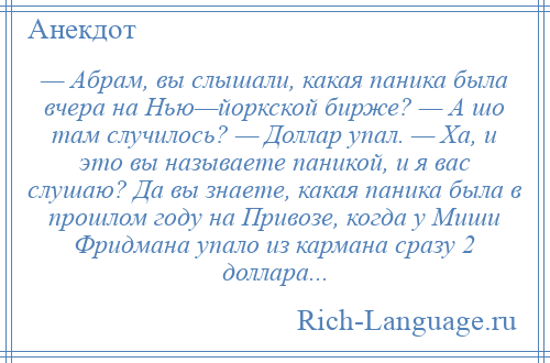 
    — Абрам, вы слышали, какая паника была вчера на Нью—йоркской бирже? — А шо там случилось? — Доллар упал. — Ха, и это вы называете паникой, и я вас слушаю? Да вы знаете, какая паника была в прошлом году на Привозе, когда у Миши Фридмана упало из кармана сразу 2 доллара...