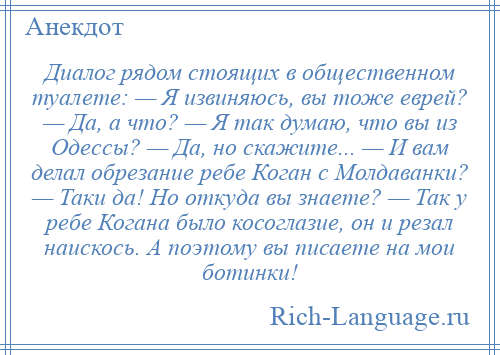 
    Диалог рядом стоящих в общественном туалете: — Я извиняюсь, вы тоже еврей? — Да, а что? — Я так думаю, что вы из Одессы? — Да, но скажите... — И вам делал обрезание ребе Коган с Молдаванки? — Таки да! Но откуда вы знаете? — Так у ребе Когана было косоглазие, он и резал наискось. А поэтому вы писаете на мои ботинки!