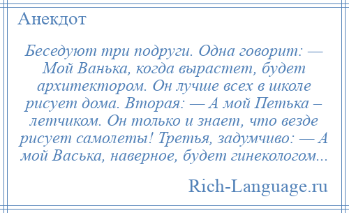 
    Беседуют три подруги. Одна говорит: — Мой Ванька, когда вырастет, будет архитектором. Он лучше всех в школе рисует дома. Вторая: — А мой Петька – летчиком. Он только и знает, что везде рисует самолеты! Третья, задумчиво: — А мой Васька, наверное, будет гинекологом...