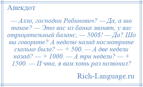 
    — Алло, господин Рабинович? — Да, а шо такое? — Это вас из банка звонят, у вас отрицательный баланс, — 500$! — Да? Шо вы говорите? А неделю назад посмотрите сколько было? — + 500. — А две недели назад? — + 1000. — А три недели? — + 1500. — И что, я вам хоть раз позвонил?