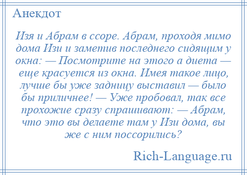 
    Изя и Абрам в ссоре. Абрам, проходя мимо дома Изи и заметив последнего сидящим у окна: — Посмотрите на этого а диета — еще красуется из окна. Имея такое лицо, лучше бы уже задницу выставил — было бы приличнее! — Уже пробовал, так все прохожие сразу спрашивают: — Абрам, что это вы делаете там у Изи дома, вы же с ним поссорились?