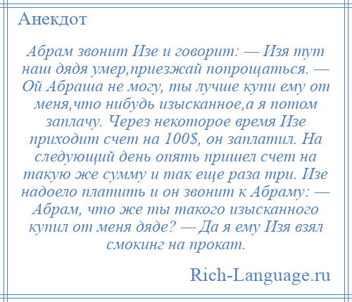 
    Абрам звонит Изе и говорит: — Изя тут наш дядя умер,приезжай попрощаться. — Ой Абраша не могу, ты лучше купи ему от меня,что нибудь изысканное,а я потом заплачу. Через некоторое время Изе приходит счет на 100$, он заплатил. На следующий день опять пришел счет на такую же сумму и так еще раза три. Изе надоело платить и он звонит к Абраму: — Абрам, что же ты такого изысканного купил от меня дяде? — Да я ему Изя взял смокинг на прокат.