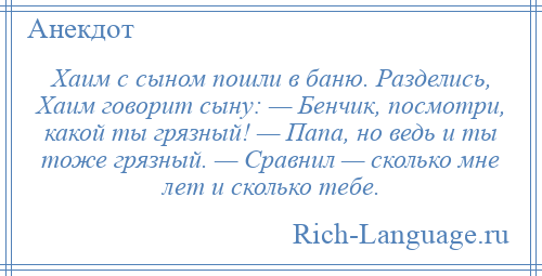 
    Хаим с сыном пошли в баню. Разделись, Хаим говорит сыну: — Бенчик, посмотри, какой ты грязный! — Папа, но ведь и ты тоже грязный. — Сравнил — сколько мне лет и сколько тебе.