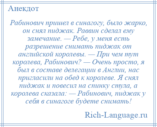 
    Рабинович пришел в синагогу, было жарко, он снял пиджак. Раввин сделал ему замечание. — Ребе, у меня есть разрешение снимать пиджак от английской королевы. — При чем тут королева, Рабинович? — Очень просто, я был в составе делегации в Англии, нас пригласили на обед к королеве. Я снял пиджак и повесил на спинку стула, а королева сказала: — Рабинович, пиджак у себя в синагоге будете снимать!