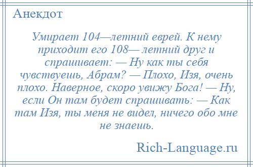 
    Умирает 104—летний еврей. К нему приходит его 108— летний друг и спрашивает: — Ну как ты себя чувствуешь, Абрам? — Плохо, Изя, очень плохо. Наверное, скоро увижу Бога! — Ну, если Он там будет спрашивать: — Как там Изя, ты меня не видел, ничего обо мне не знаешь.