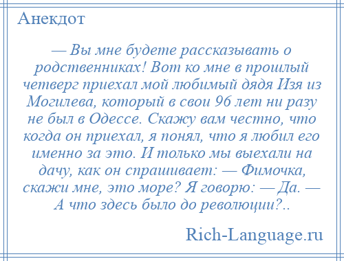 
    — Вы мне будете рассказывать о родственниках! Вот ко мне в прошлый четверг приехал мой любимый дядя Изя из Могилева, который в свои 96 лет ни разу не был в Одессе. Скажу вам честно, что когда он приехал, я понял, что я любил его именно за это. И только мы выехали на дачу, как он спрашивает: — Фимочка, скажи мне, это море? Я говорю: — Да. — А что здесь было до революции?..