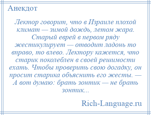 
    Лектор говорит, что в Израиле плохой климат — зимой дождь, летом жара. Старый еврей в первом ряду жестикулирует — отводит ладонь то вправо, то влево. Лектору кажется, что старик поколеблен в своей решимости ехать. Чтобы проверить свою догадку, он просит старика объяснить его жесты. — А вот думаю: брать зонтик — не брать зонтик...