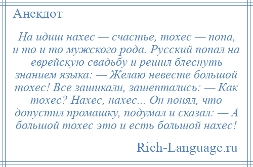 
    На идиш нахес — счастье, тохес — попа, и то и то мужского рода. Русский попал на еврейскую свадьбу и решил блеснуть знанием языка: — Желаю невесте большой тохес! Все зашикали, зашептались: — Как тохес? Нахес, нахес... Он понял, что допустил промашку, подумал и сказал: — А большой тохес это и есть большой нахес!