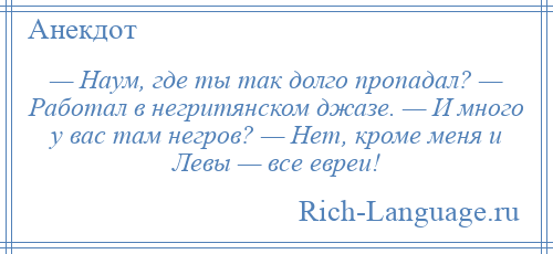 
    — Наум, где ты так долго пропадал? — Работал в негритянском джазе. — И много у вас там негров? — Нет, кроме меня и Левы — все евреи!