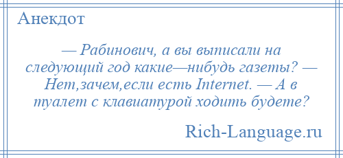 
    — Рабинович, а вы выписали на следующий год какие—нибудь газеты? — Нет,зачем,если есть Internet. — А в туалет с клавиатурой ходить будете?