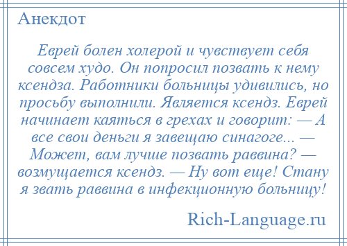 
    Еврей болен холерой и чувствует себя совсем худо. Он попросил позвать к нему ксендза. Работники больницы удивились, но просьбу выполнили. Является ксендз. Еврей начинает каяться в грехах и говорит: — А все свои деньги я завещаю синагоге... — Может, вам лучше позвать раввина? — возмущается ксендз. — Ну вот еще! Стану я звать раввина в инфекционную больницу!