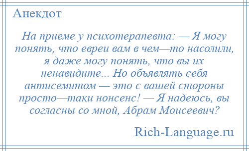 
    На приеме у психотерапевта: — Я могу понять, что евреи вам в чем—то насолили, я даже могу понять, что вы их ненавидите... Но объявлять себя антисемитом — это с вашей стороны просто—таки нонсенс! — Я надеюсь, вы согласны со мной, Абрам Моисеевич?