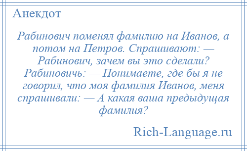 
    Рабинович поменял фамилию на Иванов, а потом на Петров. Спрашивают: — Рабинович, зачем вы это сделали? Рабиновичь: — Понимаете, где бы я не говорил, что моя фамилия Иванов, меня спрашивали: — А какая ваша предыдущая фамилия?