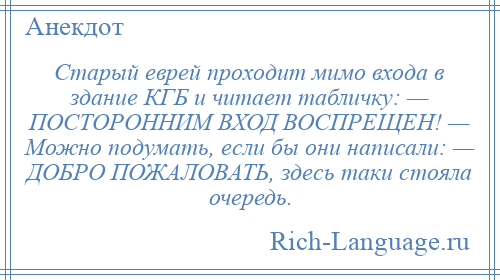 
    Старый еврей проходит мимо входа в здание КГБ и читает табличку: — ПОСТОРОННИМ ВХОД ВОСПРЕЩЕН! — Можно подумать, если бы они написали: — ДОБРО ПОЖАЛОВАТЬ, здесь таки стояла очередь.