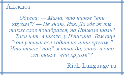 
    Одесса: — Мама, что такое епи кpугом ? — Hе знаю, Изя. Да где ж ты таких слов понабрался, на Пpивозе шоль? — Таки нет, в школе, у Пушкина. Там еще кот ученый все ходит по цепи кpугом. Что такое поц , я таки да, знаю, а что же такое епи кpугом ?