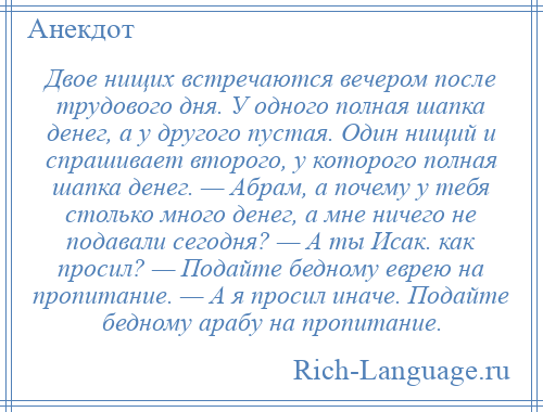 
    Двое нищих встречаются вечером после трудового дня. У одного полная шапка денег, а у другого пустая. Один нищий и спрашивает второго, у которого полная шапка денег. — Абрам, а почему у тебя столько много денег, а мне ничего не подавали сегодня? — А ты Исак. как просил? — Подайте бедному еврею на пропитание. — А я просил иначе. Подайте бедному арабу на пропитание.