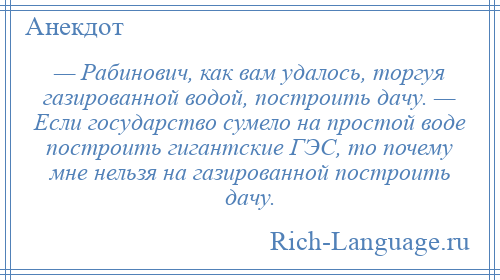 
    — Рабинович, как вам удалось, торгуя газированной водой, построить дачу. — Если государство сумело на простой воде построить гигантские ГЭС, то почему мне нельзя на газированной построить дачу.