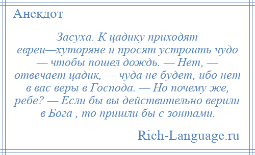 
    Засуха. К цадику приходят евреи—хутоpяне и просят устроить чудо — чтобы пошел дождь. — Hет, — отвечает цадик, — чуда не будет, ибо нет в вас веpы в Господа. — Hо почему же, pебе? — Если бы вы действительно верили в Бога , то пришли бы с зонтами.