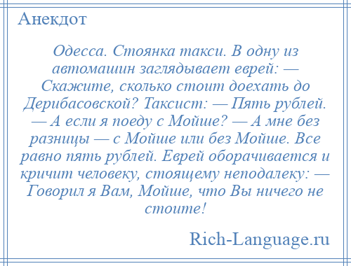 
    Одесса. Стоянка такси. В одну из автомашин заглядывает еврей: — Скажите, сколько стоит доехать до Дерибасовской? Таксист: — Пять рублей. — А если я поеду с Мойше? — А мне без разницы — с Мойше или без Мойше. Все равно пять рублей. Еврей оборачивается и кричит человеку, стоящему неподалеку: — Говорил я Вам, Мойше, что Вы ничего не стоите!