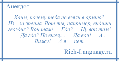 
    — Хаим, почему тебя не взяли в армию? — Из—за зрения. Вот ты, например, видишь гвоздик? Вон там! — Где? — Ну вон там! — Да где? Не вижу... — Да вон! — А.. Вижу! — А я — нет.