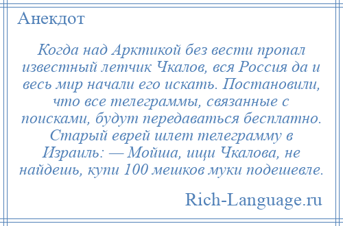 
    Когда над Арктикой без вести пропал известный летчик Чкалов, вся Россия да и весь мир начали его искать. Постановили, что все телеграммы, связанные с поисками, будут передаваться бесплатно. Старый еврей шлет телеграмму в Израиль: — Мойша, ищи Чкалова, не найдешь, купи 100 мешков муки подешевле.
