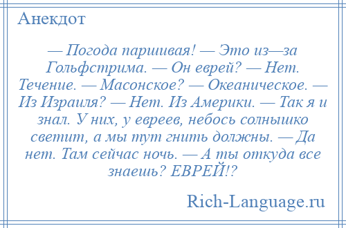 
    — Погода паршивая! — Это из—за Гольфстрима. — Он еврей? — Нет. Течение. — Масонское? — Океаническое. — Из Израиля? — Нет. Из Америки. — Так я и знал. У них, у евреев, небось солнышко светит, а мы тут гнить должны. — Да нет. Там сейчас ночь. — А ты откуда все знаешь? ЕВРЕЙ!?