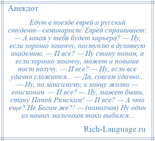 
    Едут в поезде еврей и русский студент—семинарист. Еврей спрашивает: — А какая у тебя будет карьера? — Ну, если хорошо закончу, поступлю в духовную академию. — И все? — Ну стану попом, а если хорошо закончу, может и повыше пост получу. — И все? — Ну, если все удачно сложится... — Да, совсем удачно... — Ну, по максимуму, к концу жизни — епископом. — И все? — Ну, может быть, стану Папой Римским! — И все? — А что еще? Не Богом же?! — (помолчав) Ну один из наших мальчиков таки выбился...