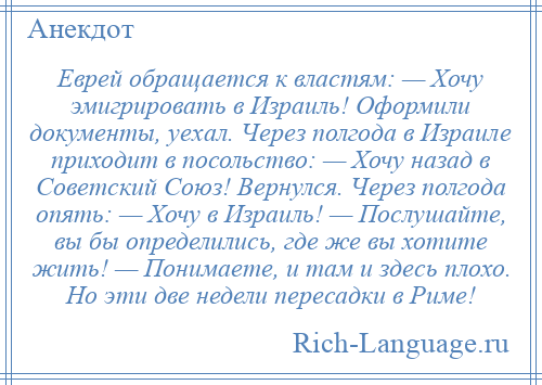 
    Еврей обращается к властям: — Хочу эмигрировать в Израиль! Оформили документы, уехал. Через полгода в Израиле приходит в посольство: — Хочу назад в Советский Союз! Вернулся. Через полгода опять: — Хочу в Израиль! — Послушайте, вы бы определились, где же вы хотите жить! — Понимаете, и там и здесь плохо. Но эти две недели пересадки в Риме!