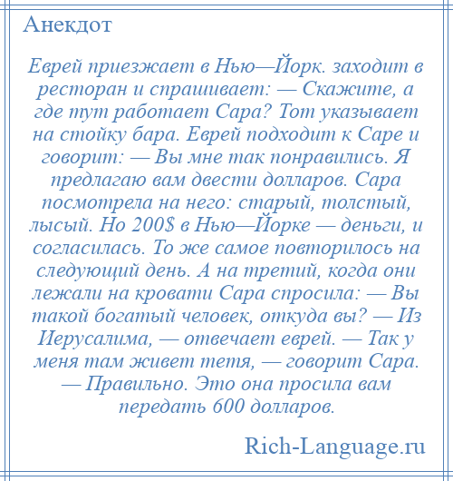 
    Еврей приезжает в Нью—Йорк. заходит в ресторан и спрашивает: — Скажите, а где тут работает Сара? Тот указывает на стойку бара. Еврей подходит к Саре и говорит: — Вы мне так понравились. Я предлагаю вам двести долларов. Cара посмотрела на него: старый, толстый, лысый. Но 200$ в Нью—Йорке — деньги, и согласилась. То же самое повторилось на следующий день. А на третий, когда они лежали на кровати Сара спросила: — Вы такой богатый человек, откуда вы? — Из Иерусалима, — отвечает еврей. — Так у меня там живет тетя, — говорит Сара. — Правильно. Это она просила вам передать 600 долларов.