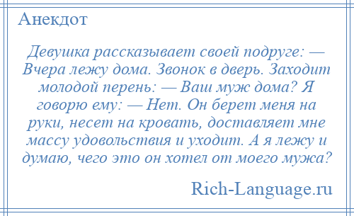 
    Девушка рассказывает своей подруге: — Вчера лежу дома. Звонок в дверь. Заходит молодой перень: — Ваш муж дома? Я говорю ему: — Нет. Он берет меня на руки, несет на кровать, доставляет мне массу удовольствия и уходит. А я лежу и думаю, чего это он хотел от моего мужа?