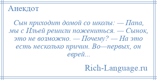 
    Сын приходит домой со школы: — Папа, мы с Ильей решили пожениться. — Сынок, это не возможно. — Почему? — На это есть несколько причин. Во—первых, он еврей...