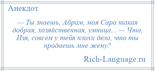 
    — Ты знаешь, Абрам, моя Сара такая добрая, хозяйственная, умница... — Что, Изя, совсем у тебя плохи дела, что ты продаешь мне жену?