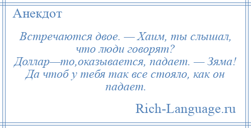 
    Встречаются двое. — Хаим, ты слышал, что люди говорят? Доллар—то,оказывается, падает. — Зяма! Да чтоб у тебя так все стояло, как он падает.