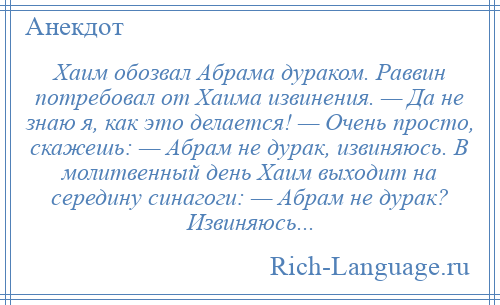 
    Хаим обозвал Абрама дураком. Раввин потребовал от Хаима извинения. — Да не знаю я, как это делается! — Очень просто, скажешь: — Абрам не дурак, извиняюсь. В молитвенный день Хаим выходит на середину синагоги: — Абрам не дурак? Извиняюсь...