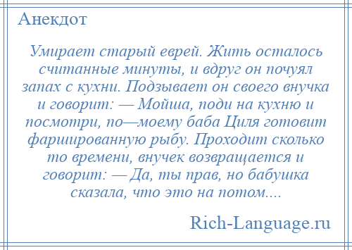 
    Умирает старый еврей. Жить осталось считанные минуты, и вдруг он почуял запах с кухни. Подзывает он своего внучка и говорит: — Мойша, поди на кухню и посмотри, по—моему баба Циля готовит фаршированную рыбу. Проходит сколько то времени, внучек возвращается и говорит: — Да, ты прав, но бабушка сказала, что это на потом....