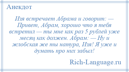 
    Изя встречает Абрама и говорит: — Привет, Абрам, хорошо что я тебя встретил — ты мне как раз 5 рублей уже месяц как должен. Абрам: — Ну и жлобская же ты натура, Изя! Я уже и думать про них забыл!