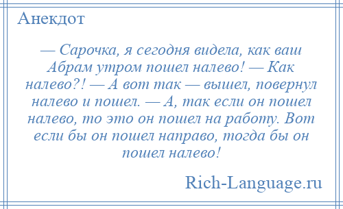 
    — Сарочка, я сегодня видела, как ваш Абрам утром пошел налево! — Как налево?! — А вот так — вышел, повернул налево и пошел. — А, так если он пошел налево, то это он пошел на работу. Вот если бы он пошел направо, тогда бы он пошел налево!