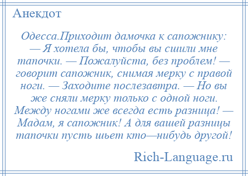 
    Одесса.Приходит дамочка к сапожнику: — Я хотела бы, чтобы вы сшили мне тапочки. — Пожалуйста, без проблем! — говорит сапожник, снимая мерку с правой ноги. — Заходите послезавтра. — Но вы же сняли мерку только с одной ноги. Между ногами же всегда есть разница! — Мадам, я сапожник! А для вашей разницы тапочки пусть шьет кто—нибудь другой!