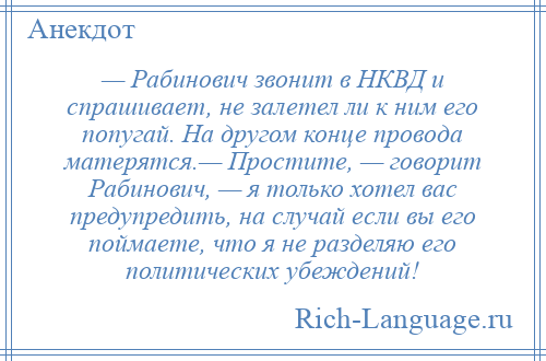 
    — Рабинович звонит в НКВД и спрашивает, не залетел ли к ним его попугай. На другом конце провода матерятся.— Простите, — говорит Рабинович, — я только хотел вас предупредить, на случай если вы его поймаете, что я не разделяю его политических убеждений!