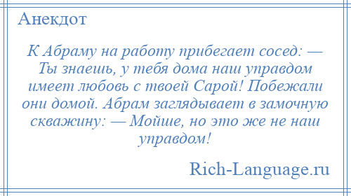 
    К Абраму на работу прибегает сосед: — Ты знаешь, у тебя дома наш управдом имеет любовь с твоей Сарой! Побежали они домой. Абрам заглядывает в замочную скважину: — Мойше, но это же не наш управдом!