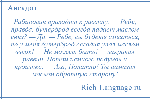 
    Рабинович приходит к раввину: — Ребе, правда, бутерброд всегда падает маслом вниз? — Да. — Ребе, вы будете смеяться, но у меня бутерброд сегодня упал маслом вверх! — Не может быть! — закричал раввин. Потом немного подумал и произнес: — Ага, Понятно! Ты намазал маслом обратную сторону!