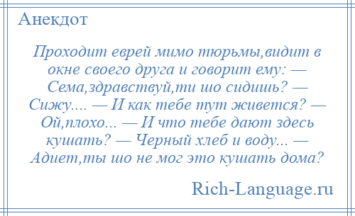 
    Проходит еврей мимо тюрьмы,видит в окне своего друга и говорит ему: — Сема,здравствуй,ти шо сидишь? — Сижу.... — И как тебе тут живется? — Ой,плохо... — И что тебе дают здесь кушать? — Черный хлеб и воду... — Адиет,ты шо не мог это кушать дома?