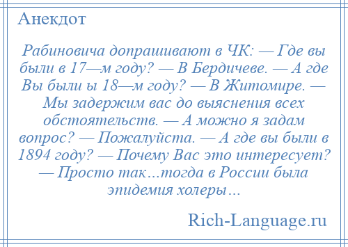 
    Рабиновича допрашивают в ЧК: — Где вы были в 17—м году? — В Бердичеве. — А где Вы были ы 18—м году? — В Житомире. — Мы задержим вас до выяснения всех обстоятельств. — А можно я задам вопрос? — Пожалуйста. — А где вы были в 1894 году? — Почему Вас это интересует? — Просто так…тогда в России была эпидемия холеры…