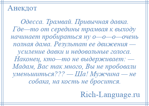 
    Одесса. Трамвай. Привычная давка. Где—то от середины трамвая к выходу начинает пробираться ну о—о—о—очень полная дама. Результат ее движения — усиление давки и недовольные голоса. Наконец, кто—то не выдерживает: — Мадам, Вас так много, Вы не пробовали уменьшиться??? — Ша! Мужчина — не собака, на кость не бросится.