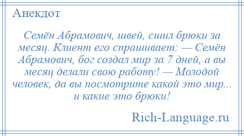 
    Семён Абрамович, швей, сшил брюки за месяц. Клиент его спрашивает: — Семён Абрамович, бог создал мир за 7 дней, а вы месяц делали свою работу! — Молодой человек, да вы посмотрите какой это мир... и какие это брюки!